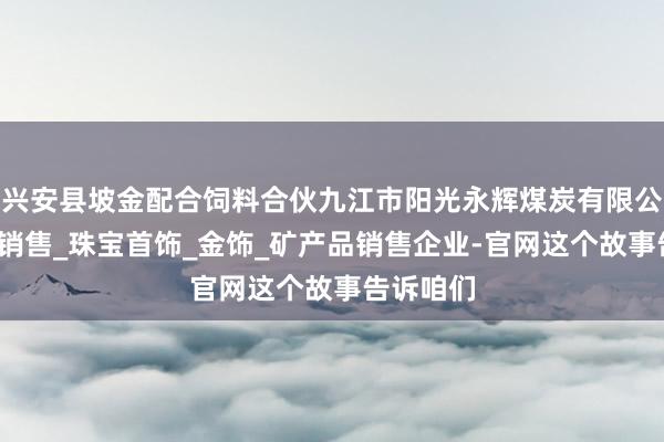兴安县坡金配合饲料合伙九江市阳光永辉煤炭有限公司_煤炭销售_珠宝首饰_金饰_矿产品销售企业-官网这个故事告诉咱们