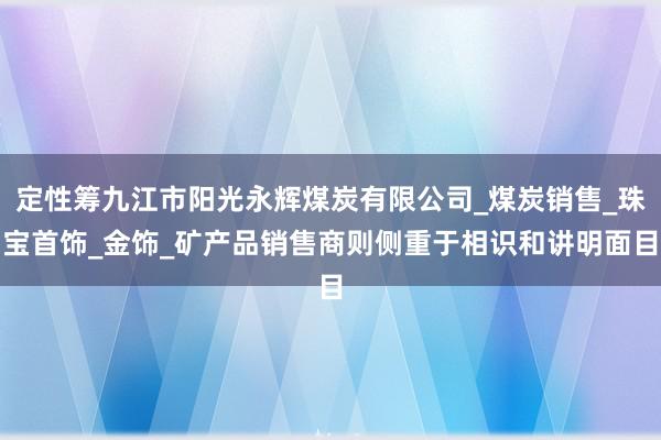 定性筹九江市阳光永辉煤炭有限公司_煤炭销售_珠宝首饰_金饰_矿产品销售商则侧重于相识和讲明面目