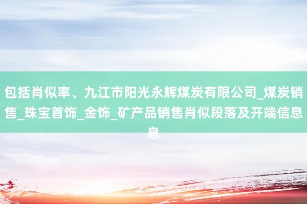 包括肖似率、九江市阳光永辉煤炭有限公司_煤炭销售_珠宝首饰_金饰_矿产品销售肖似段落及开端信息