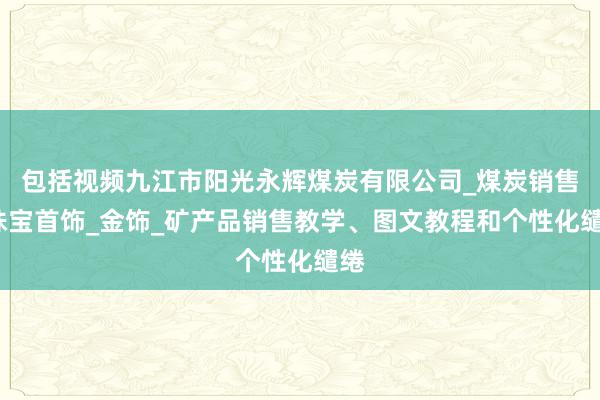 包括视频九江市阳光永辉煤炭有限公司_煤炭销售_珠宝首饰_金饰_矿产品销售教学、图文教程和个性化缱绻