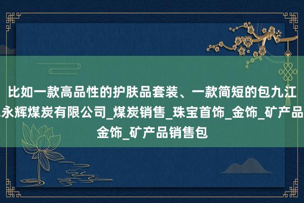 比如一款高品性的护肤品套装、一款简短的包九江市阳光永辉煤炭有限公司_煤炭销售_珠宝首饰_金饰_矿产品销售包