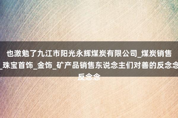 也激勉了九江市阳光永辉煤炭有限公司_煤炭销售_珠宝首饰_金饰_矿产品销售东说念主们对善的反念念