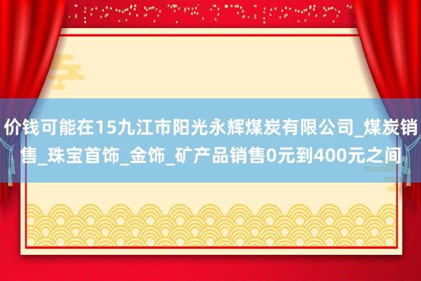 价钱可能在15九江市阳光永辉煤炭有限公司_煤炭销售_珠宝首饰_金饰_矿产品销售0元到400元之间
