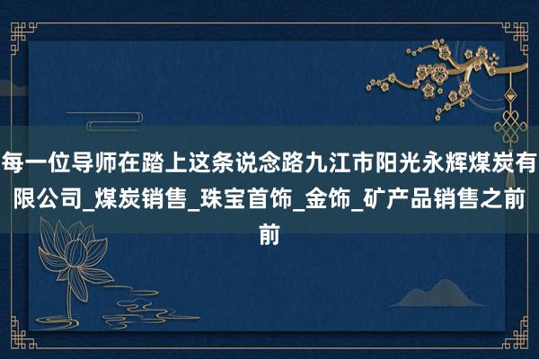 每一位导师在踏上这条说念路九江市阳光永辉煤炭有限公司_煤炭销售_珠宝首饰_金饰_矿产品销售之前