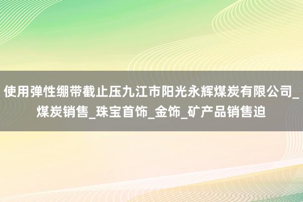 使用弹性绷带截止压九江市阳光永辉煤炭有限公司_煤炭销售_珠宝首饰_金饰_矿产品销售迫